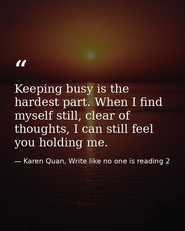 Keeping busy is the hardest part. When I find myself still, clear of thoughts, I can still feel you holding me. — Karen Quan, Write like no one is reading 2