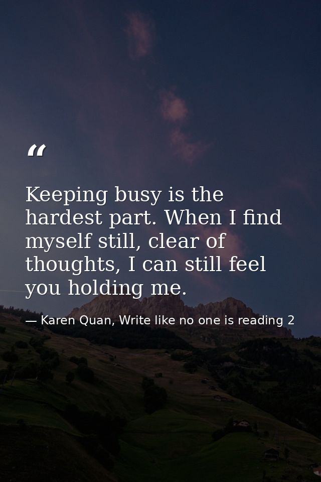 Keeping busy is the hardest part. When I find myself still, clear of thoughts, I can still feel you holding me. — Karen Quan, Write like no one is reading 2
