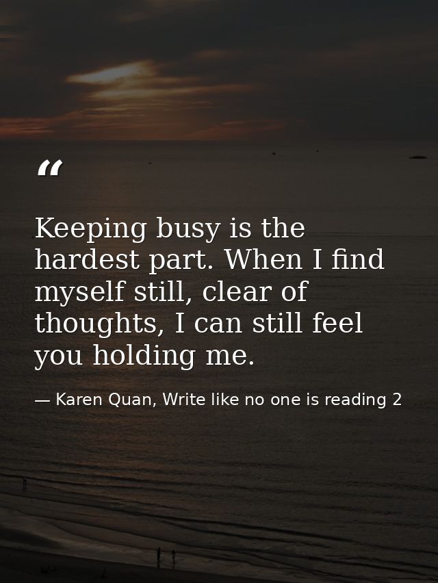 Keeping busy is the hardest part. When I find myself still, clear of thoughts, I can still feel you holding me. — Karen Quan, Write like no one is reading 2