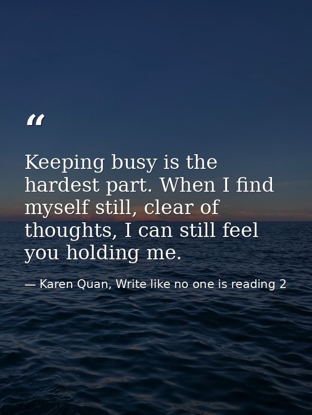 Keeping busy is the hardest part. When I find myself still, clear of thoughts, I can still feel you holding me. — Karen Quan, Write like no one is reading 2