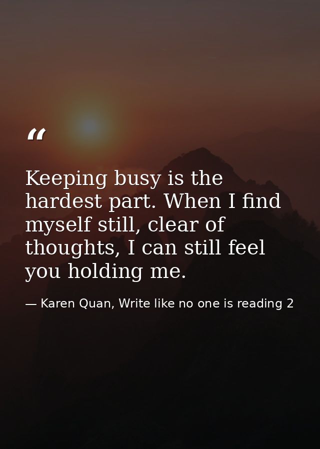 Keeping busy is the hardest part. When I find myself still, clear of thoughts, I can still feel you holding me. — Karen Quan, Write like no one is reading 2