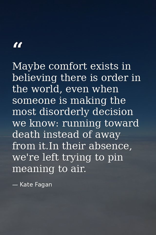 Maybe comfort exists in believing there is order in the world, even when someone is making the most disorderly decision  — Kate Fagan