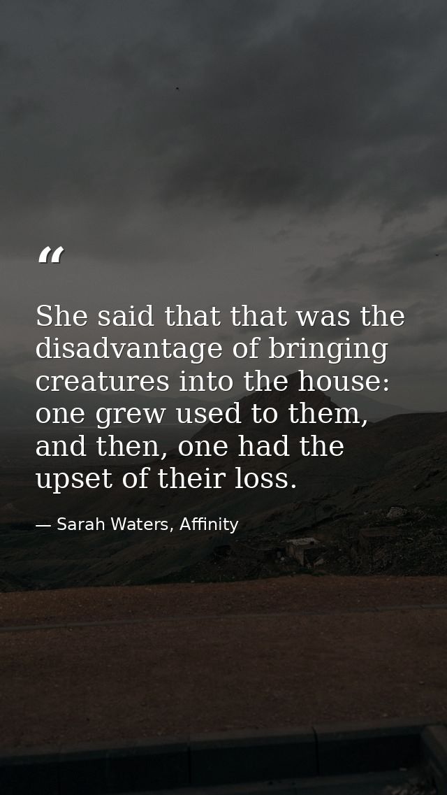 She said that that was the disadvantage of bringing creatures into the house: one grew used to them, and then, one had t — Sarah Waters, Affinity