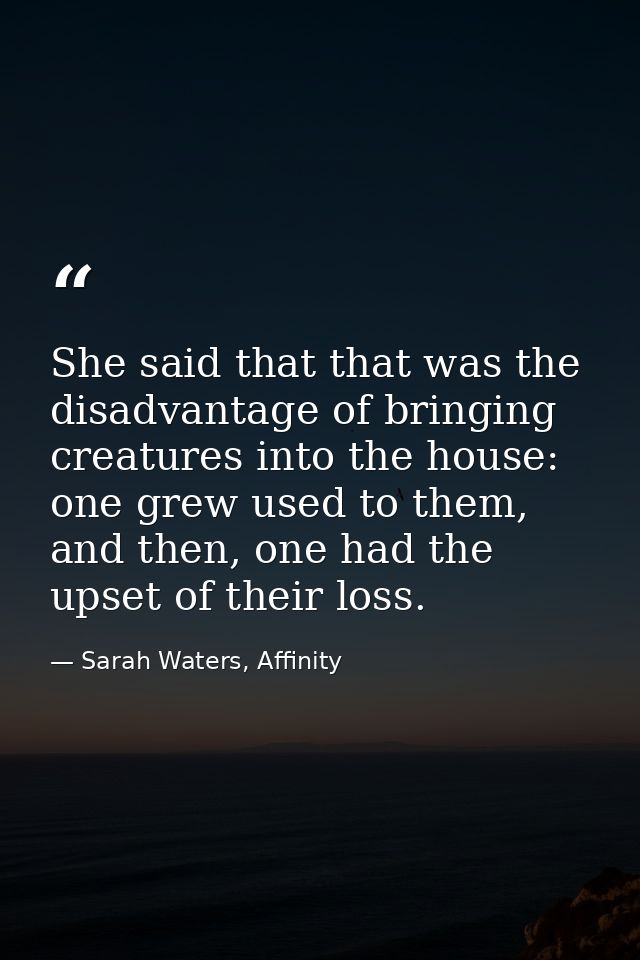 She said that that was the disadvantage of bringing creatures into the house: one grew used to them, and then, one had t — Sarah Waters, Affinity
