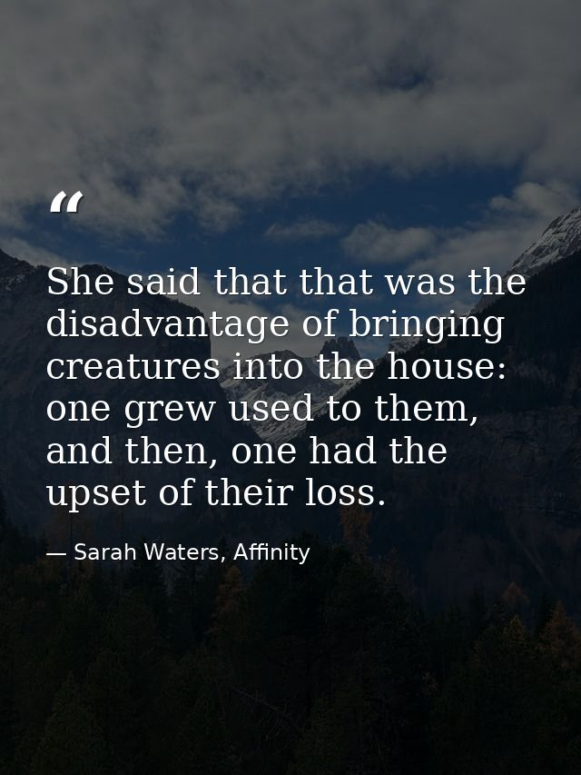She said that that was the disadvantage of bringing creatures into the house: one grew used to them, and then, one had t — Sarah Waters, Affinity