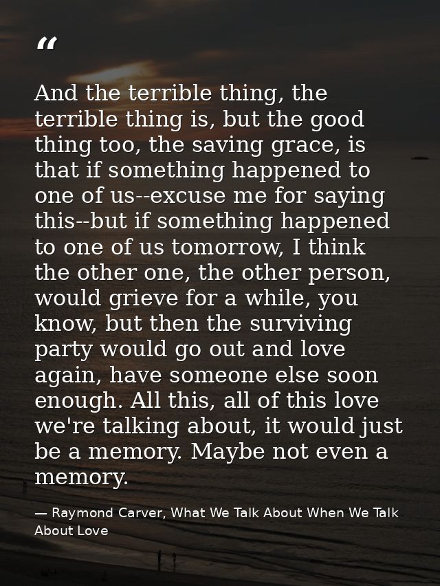 And the terrible thing, the terrible thing is, but the good thing too, the saving grace, is that if something happened t — Raymond Carver, What We Talk About When We Talk About Love
