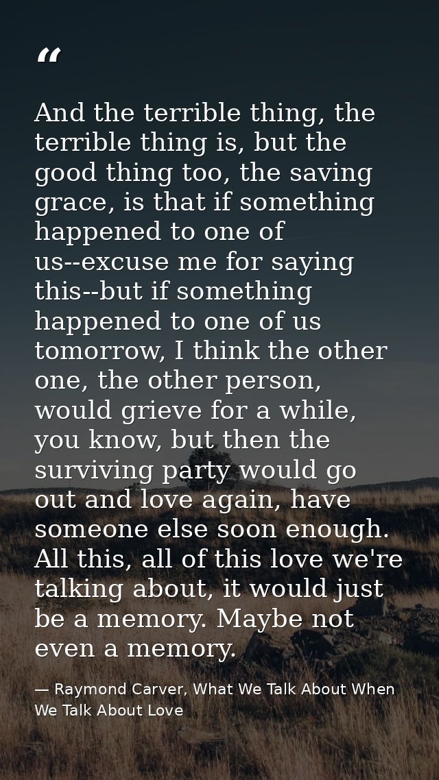 And the terrible thing, the terrible thing is, but the good thing too, the saving grace, is that if something happened t — Raymond Carver, What We Talk About When We Talk About Love