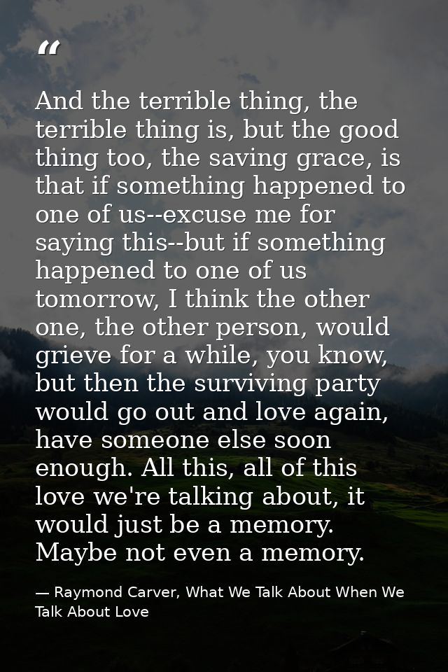 And the terrible thing, the terrible thing is, but the good thing too, the saving grace, is that if something happened t — Raymond Carver, What We Talk About When We Talk About Love
