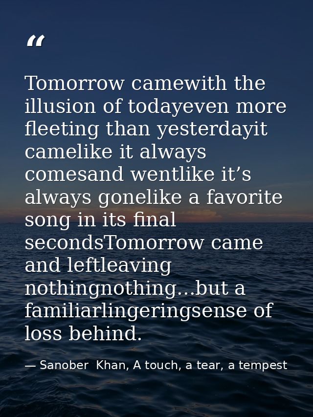 Tomorrow camewith the illusion of todayeven more fleeting than yesterdayit camelike it always comesand wentlike it’s alw — Sanober  Khan, A touch, a tear, a tempest