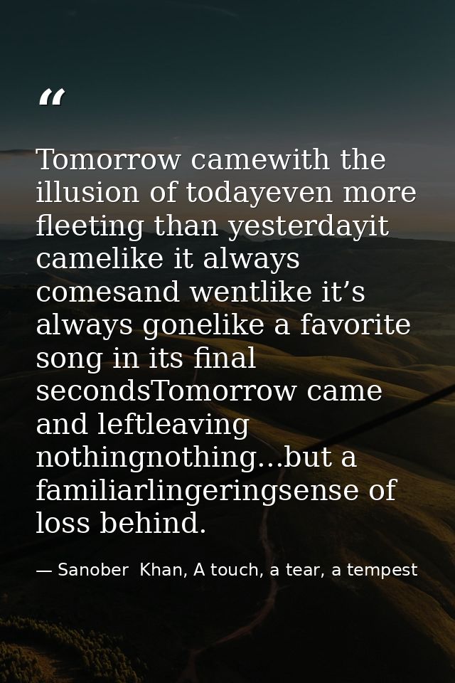 Tomorrow camewith the illusion of todayeven more fleeting than yesterdayit camelike it always comesand wentlike it’s alw — Sanober  Khan, A touch, a tear, a tempest