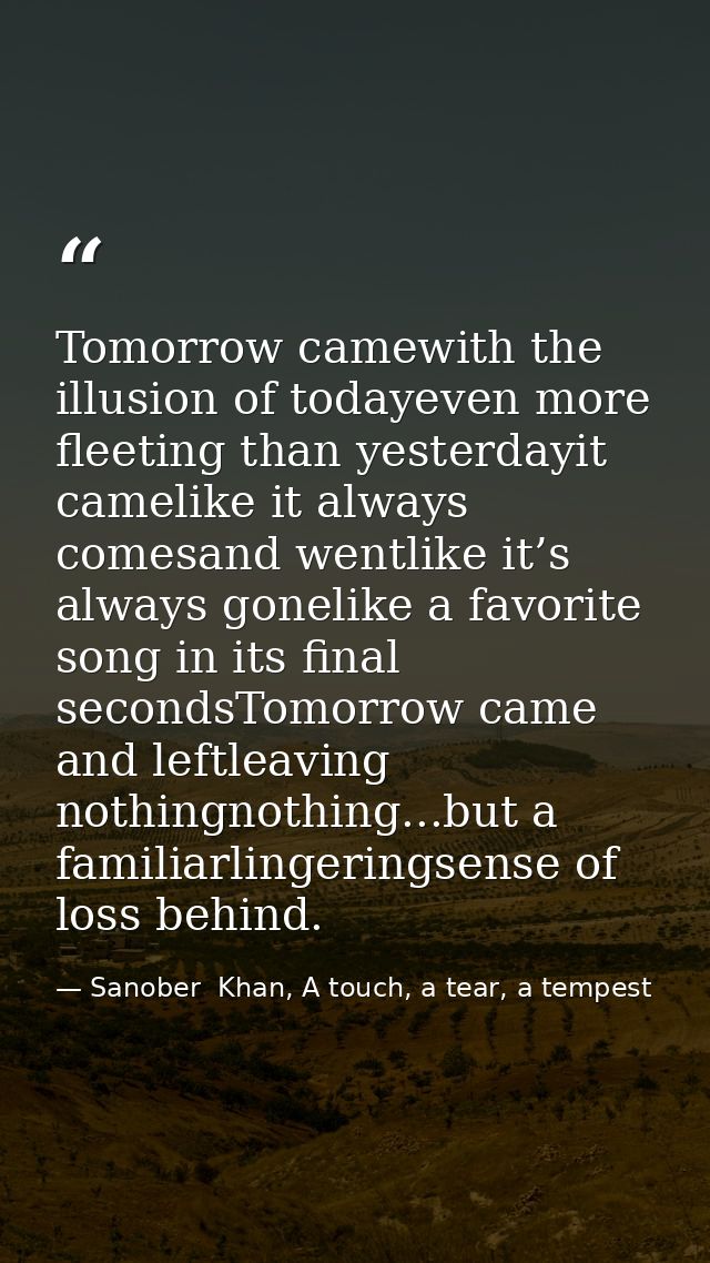 Tomorrow camewith the illusion of todayeven more fleeting than yesterdayit camelike it always comesand wentlike it’s alw — Sanober  Khan, A touch, a tear, a tempest