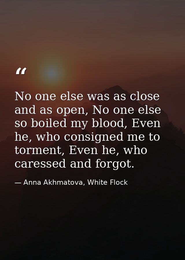 No one else was as close and as open, No one else so boiled my blood, Even he, who consigned me to torment, Even he, who — Anna Akhmatova, White Flock