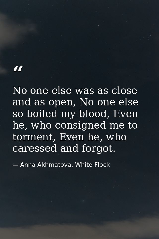 No one else was as close and as open, No one else so boiled my blood, Even he, who consigned me to torment, Even he, who — Anna Akhmatova, White Flock