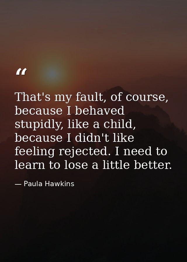 That's my fault, of course, because I behaved stupidly, like a child, because I didn't like feeling rejected. I need to  — Paula Hawkins