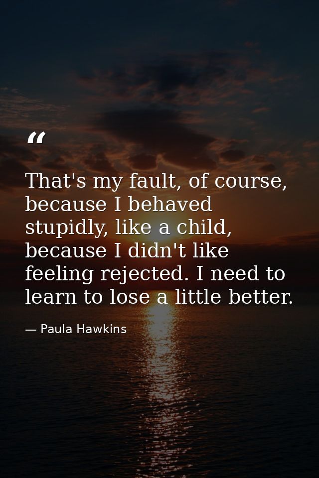That's my fault, of course, because I behaved stupidly, like a child, because I didn't like feeling rejected. I need to  — Paula Hawkins