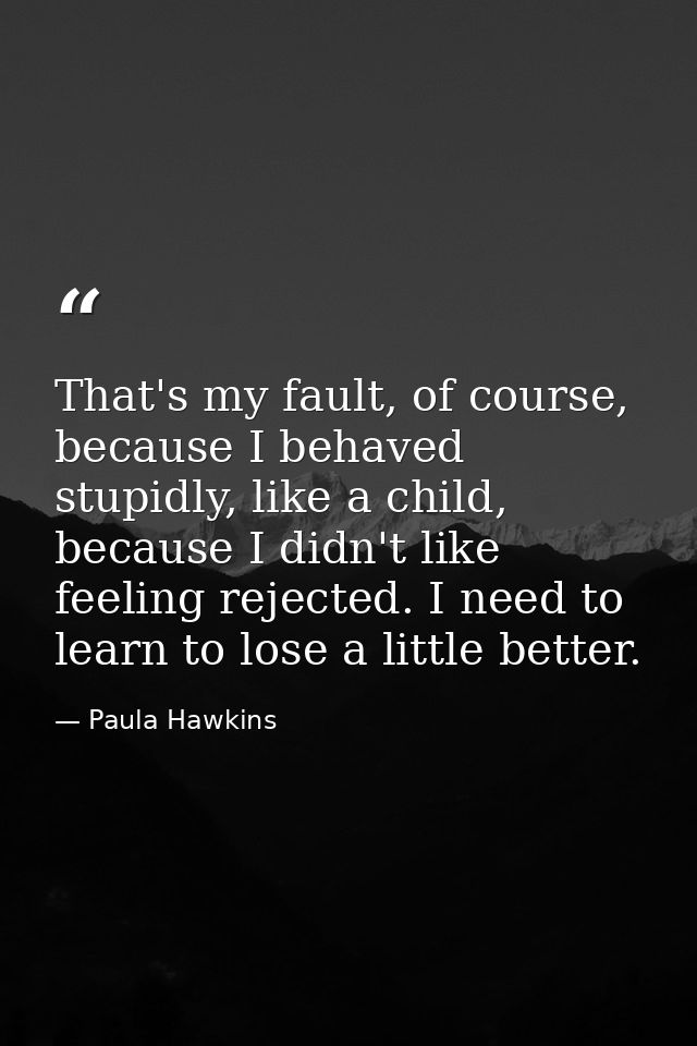 That's my fault, of course, because I behaved stupidly, like a child, because I didn't like feeling rejected. I need to  — Paula Hawkins