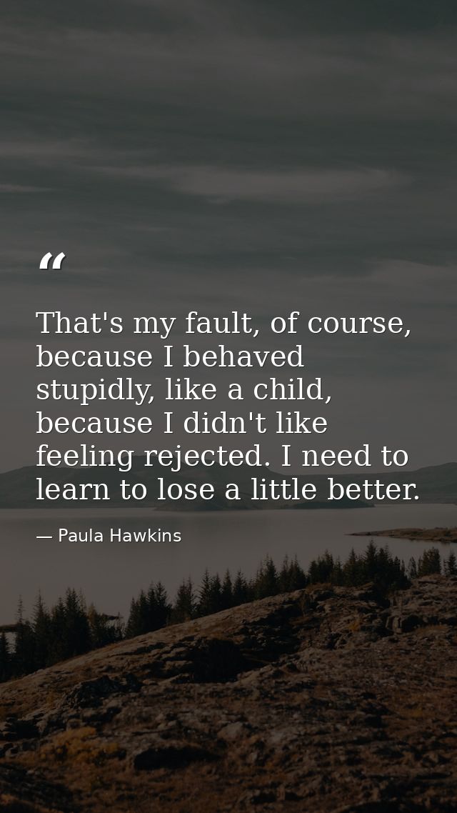That's my fault, of course, because I behaved stupidly, like a child, because I didn't like feeling rejected. I need to  — Paula Hawkins