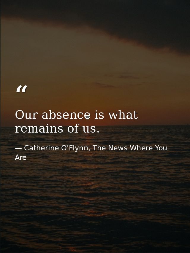 Our absence is what remains of us. — Catherine O'Flynn, The News Where You Are