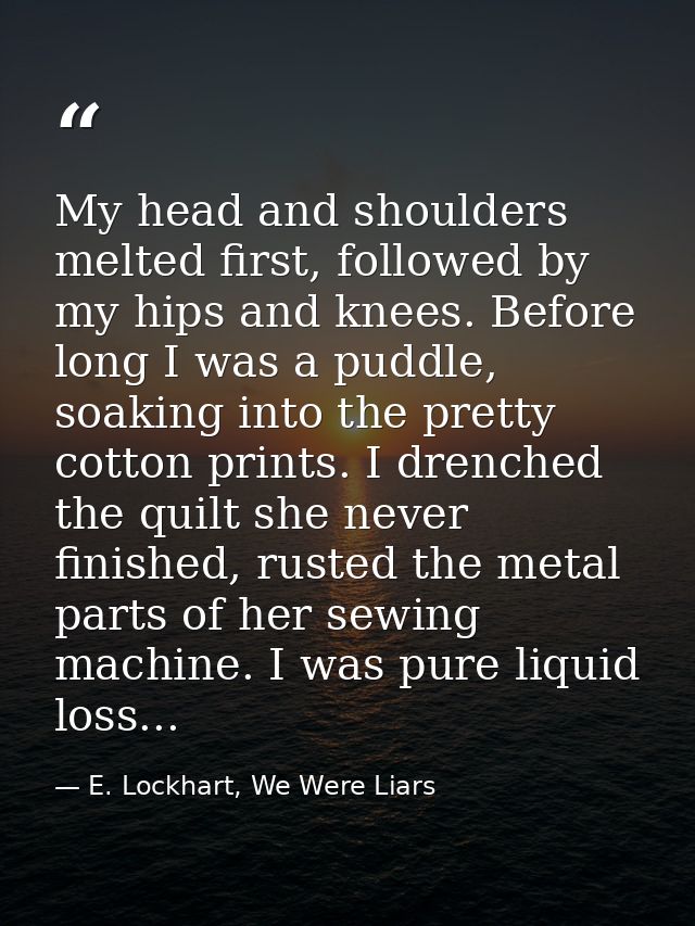 My head and shoulders melted first, followed by my hips and knees. Before long I was a puddle, soaking into the pretty c — E. Lockhart, We Were Liars