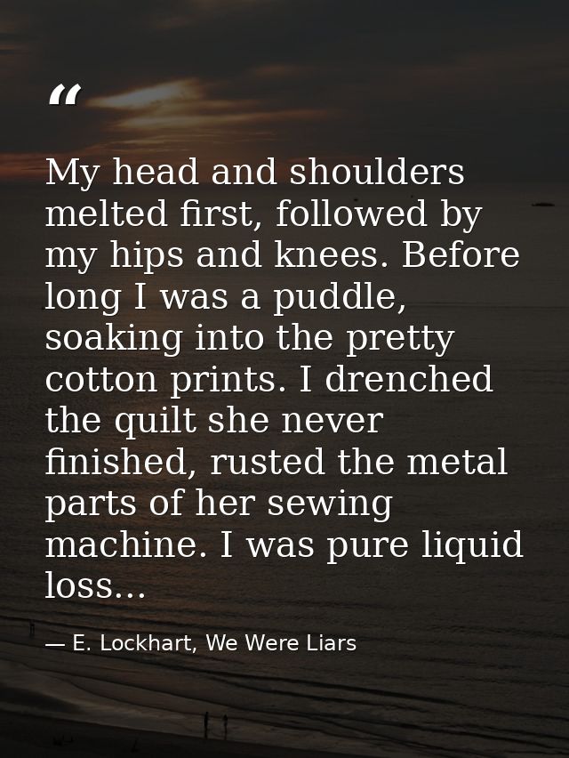 My head and shoulders melted first, followed by my hips and knees. Before long I was a puddle, soaking into the pretty c — E. Lockhart, We Were Liars