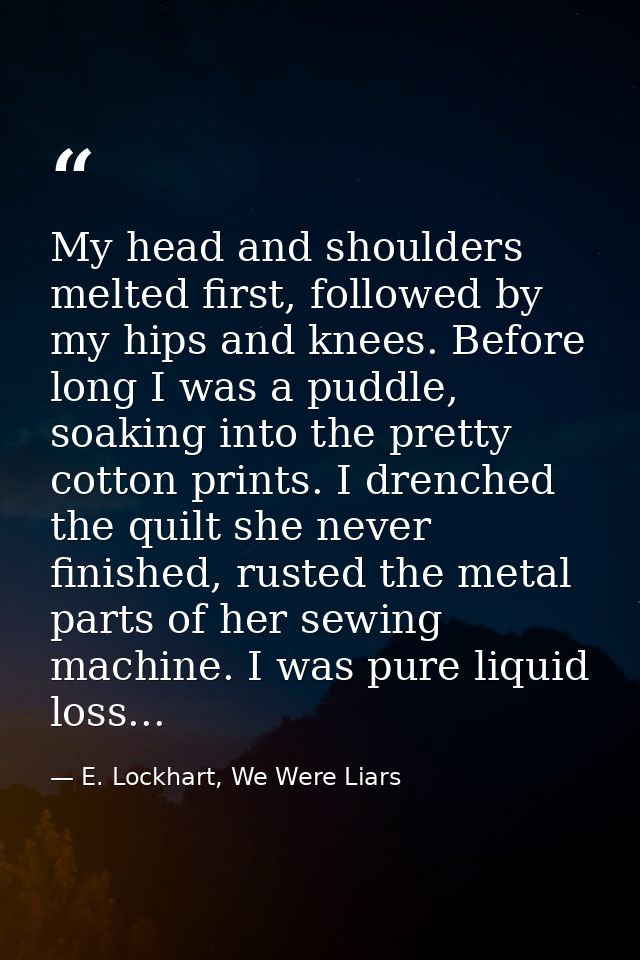 My head and shoulders melted first, followed by my hips and knees. Before long I was a puddle, soaking into the pretty c — E. Lockhart, We Were Liars