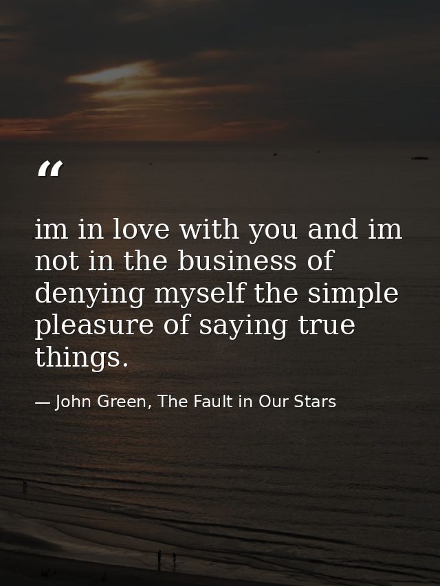 im in love with you and im not in the business of denying myself the simple pleasure of saying true things. — John Green, The Fault in Our Stars