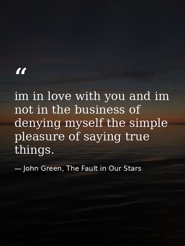 im in love with you and im not in the business of denying myself the simple pleasure of saying true things. — John Green, The Fault in Our Stars