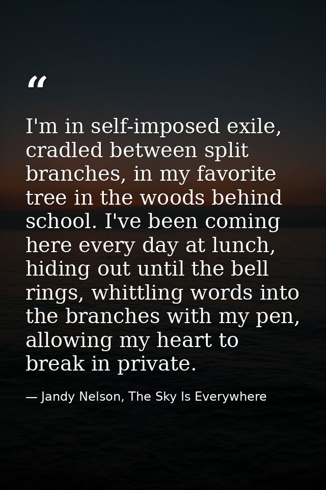 I'm in self-imposed exile, cradled between split branches, in my favorite tree in the woods behind school. I've been com — Jandy Nelson, The Sky Is Everywhere