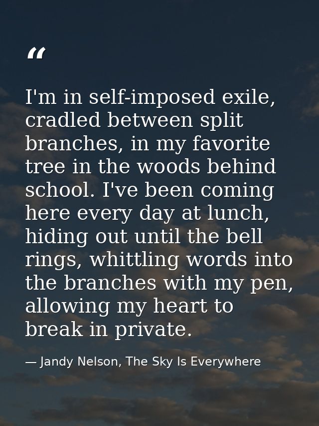 I'm in self-imposed exile, cradled between split branches, in my favorite tree in the woods behind school. I've been com — Jandy Nelson, The Sky Is Everywhere