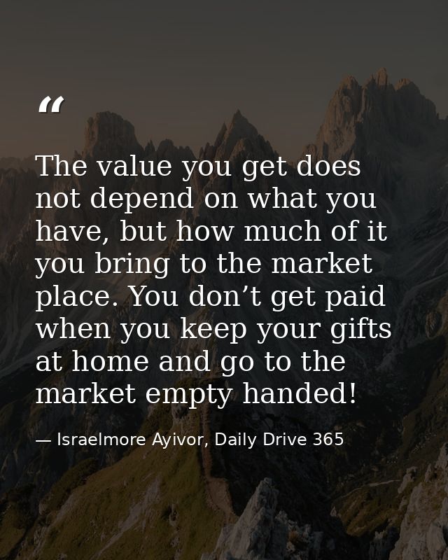 The value you get does not depend on what you have, but how much of it you bring to the market place. You don’t get paid — Israelmore Ayivor, Daily Drive 365