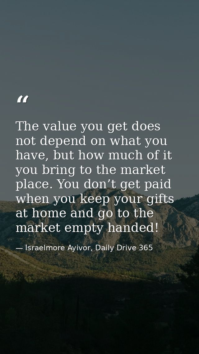 The value you get does not depend on what you have, but how much of it you bring to the market place. You don’t get paid — Israelmore Ayivor, Daily Drive 365