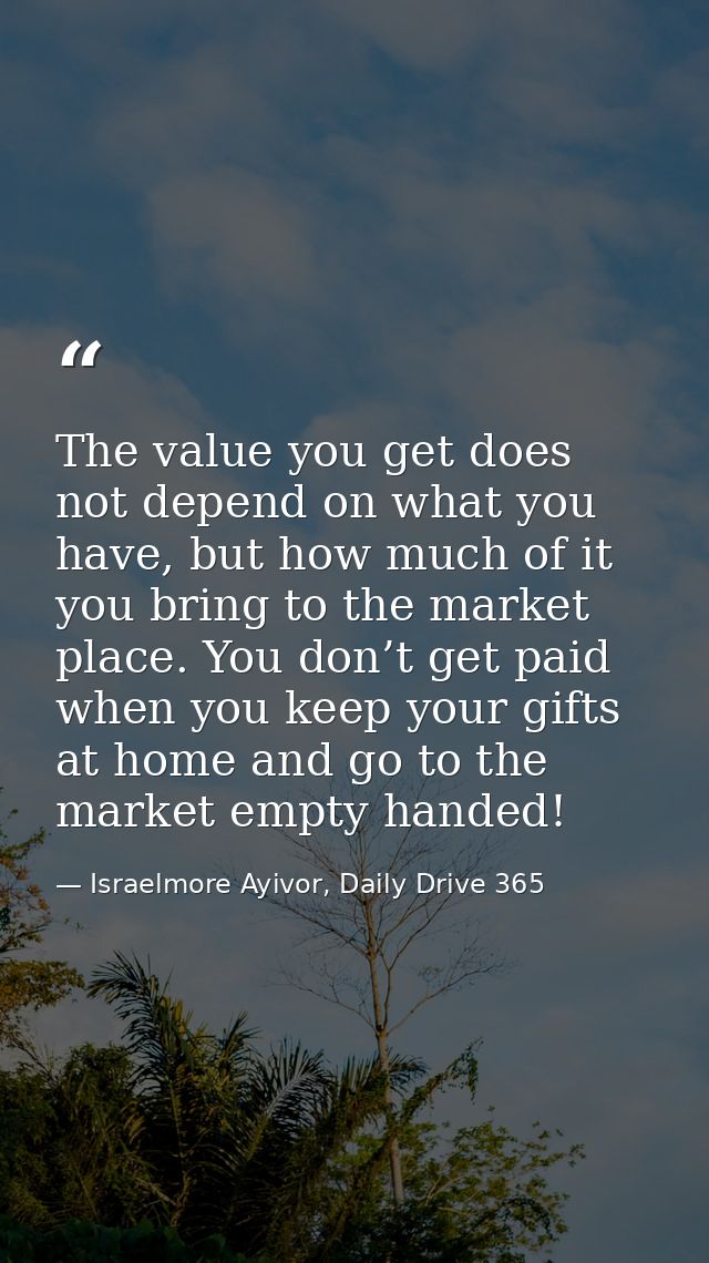The value you get does not depend on what you have, but how much of it you bring to the market place. You don’t get paid — Israelmore Ayivor, Daily Drive 365