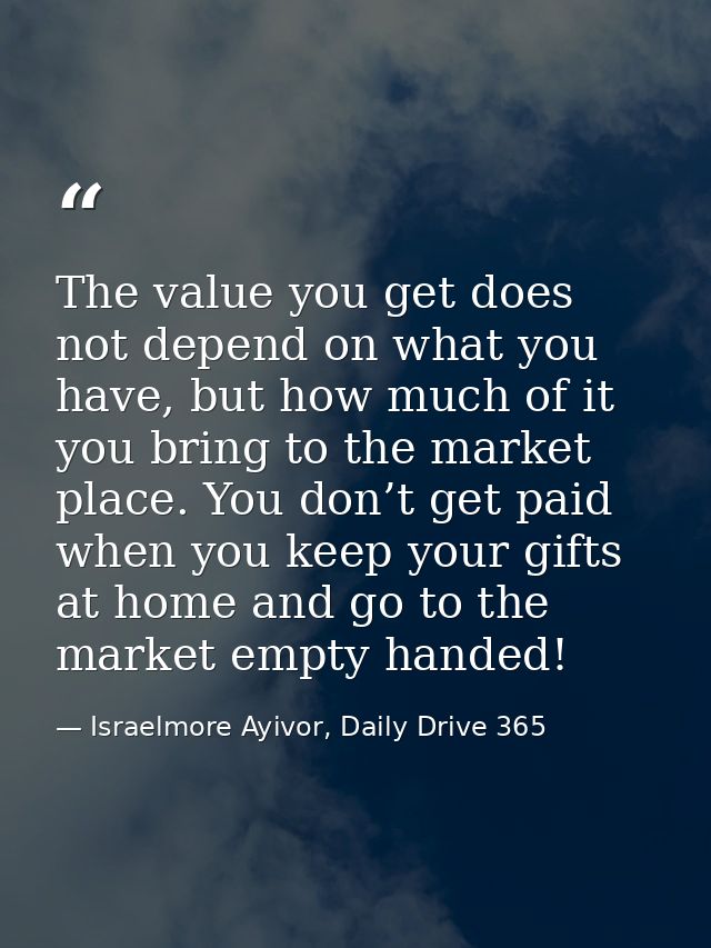 The value you get does not depend on what you have, but how much of it you bring to the market place. You don’t get paid — Israelmore Ayivor, Daily Drive 365