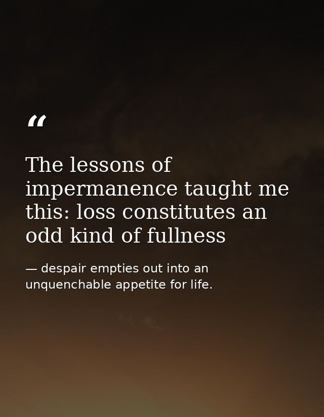 The lessons of impermanence taught me this: loss constitutes an odd kind of fullness — despair empties out into an unquenchable appetite for life.