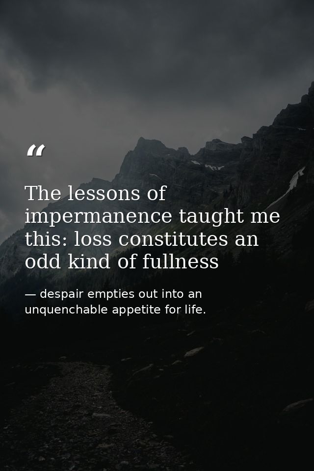 The lessons of impermanence taught me this: loss constitutes an odd kind of fullness — despair empties out into an unquenchable appetite for life.