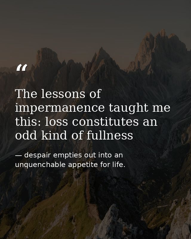 The lessons of impermanence taught me this: loss constitutes an odd kind of fullness — despair empties out into an unquenchable appetite for life.