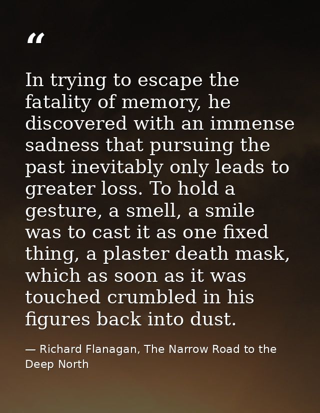 In trying to escape the fatality of memory, he discovered with an immense sadness that pursuing the past inevitably only — Richard Flanagan, The Narrow Road to the Deep North