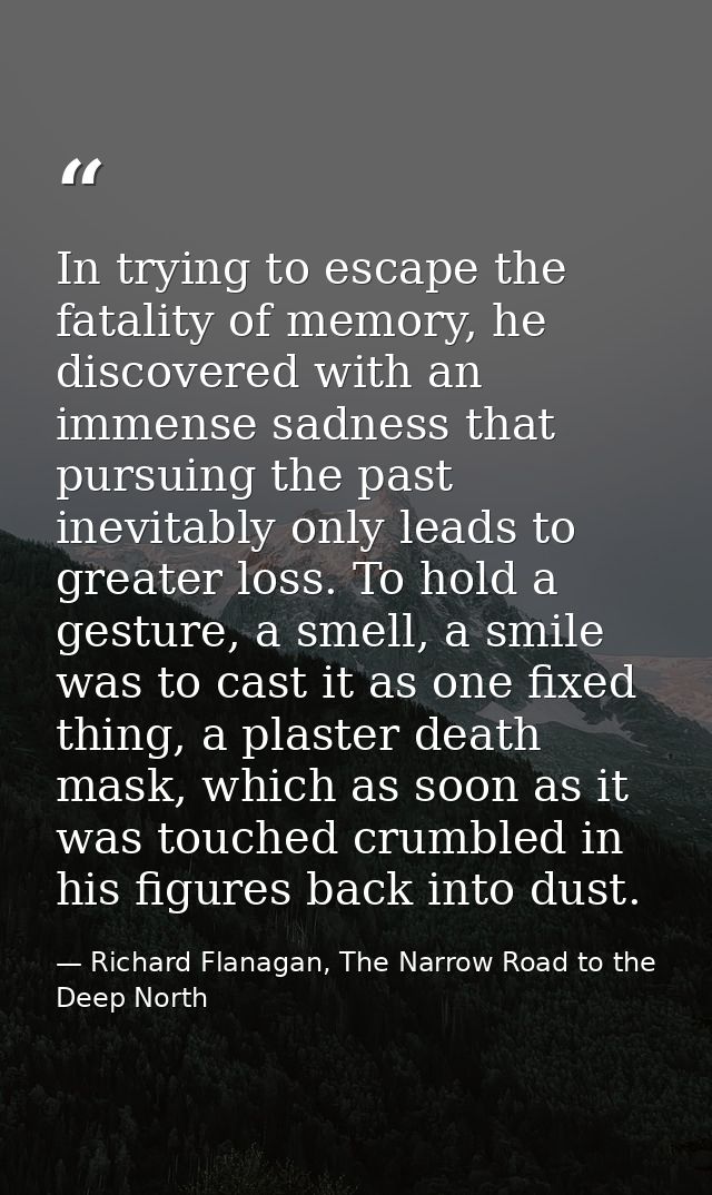 In trying to escape the fatality of memory, he discovered with an immense sadness that pursuing the past inevitably only — Richard Flanagan, The Narrow Road to the Deep North