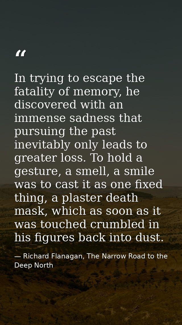 In trying to escape the fatality of memory, he discovered with an immense sadness that pursuing the past inevitably only — Richard Flanagan, The Narrow Road to the Deep North