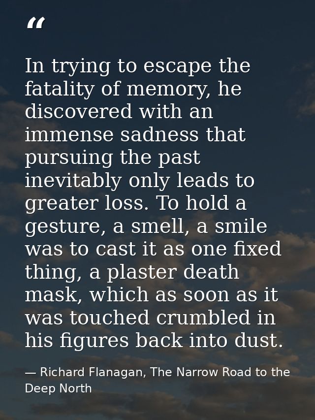 In trying to escape the fatality of memory, he discovered with an immense sadness that pursuing the past inevitably only — Richard Flanagan, The Narrow Road to the Deep North
