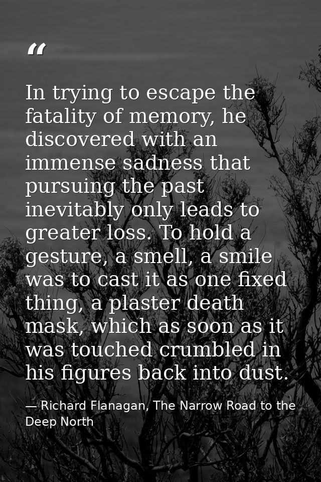 In trying to escape the fatality of memory, he discovered with an immense sadness that pursuing the past inevitably only — Richard Flanagan, The Narrow Road to the Deep North