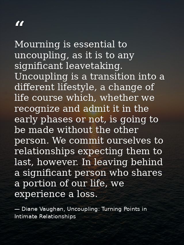 Mourning is essential to uncoupling, as it is to any significant leavetaking. Uncoupling is a transition into a differen — Diane Vaughan, Uncoupling: Turning Points in Intimate Relationships