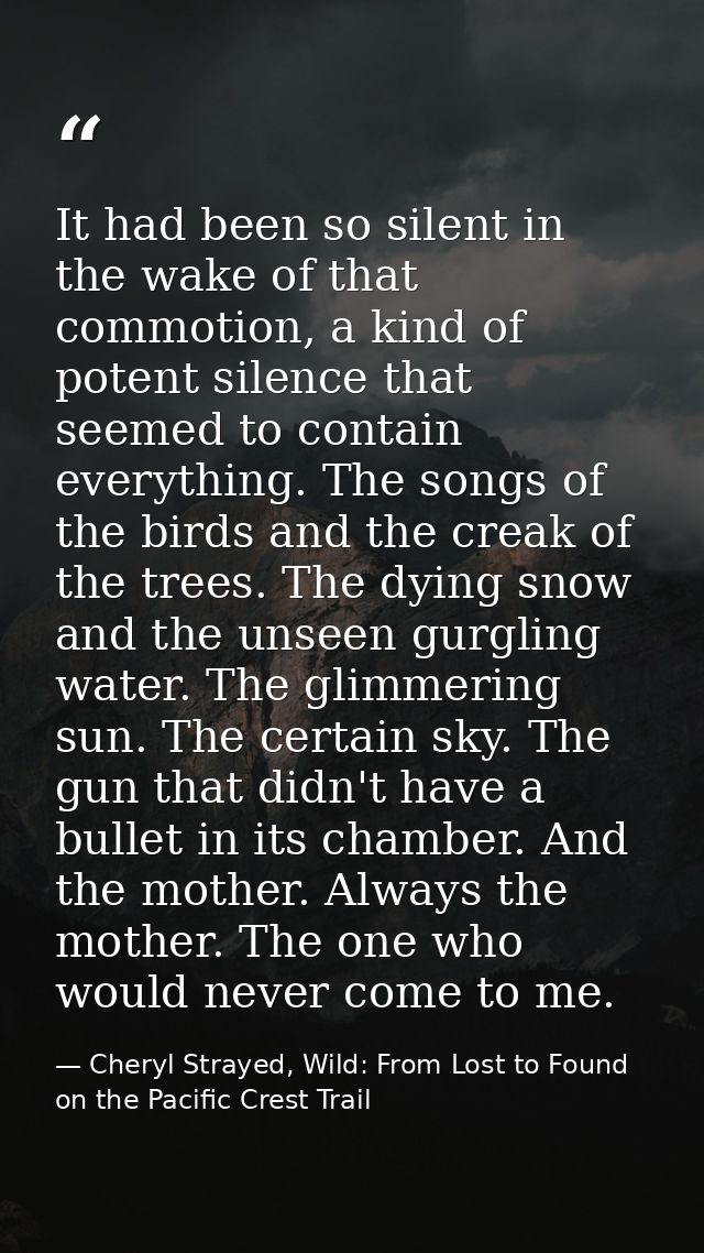 It had been so silent in the wake of that commotion, a kind of potent silence that seemed to contain everything. The son — Cheryl Strayed, Wild: From Lost to Found on the Pacific Crest Trail