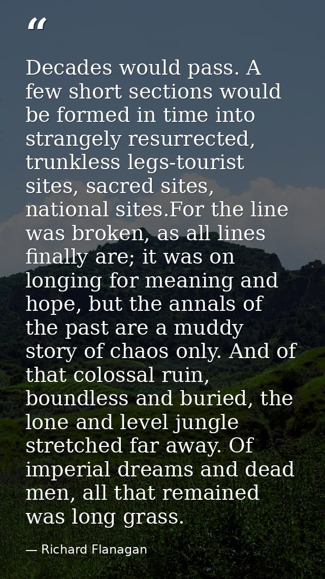Decades would pass. A few short sections would be formed in time into strangely resurrected, trunkless legs-tourist site — Richard Flanagan
