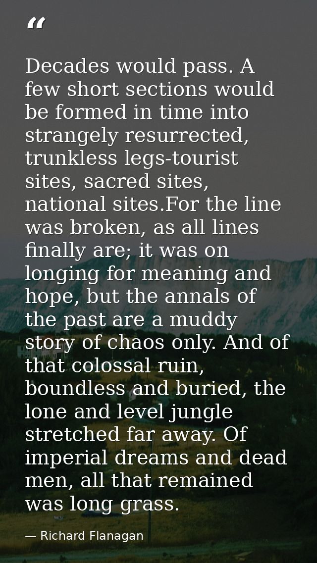 Decades would pass. A few short sections would be formed in time into strangely resurrected, trunkless legs-tourist site — Richard Flanagan
