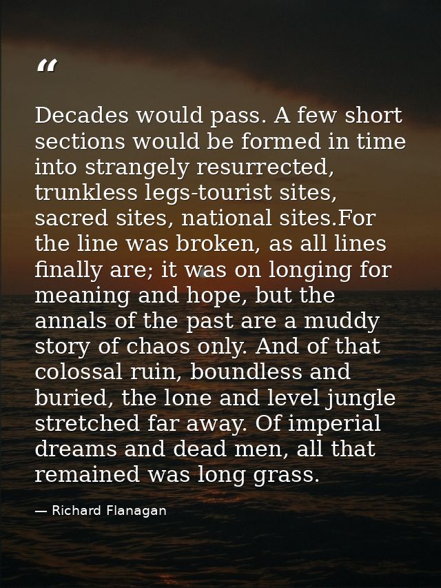 Decades would pass. A few short sections would be formed in time into strangely resurrected, trunkless legs-tourist site — Richard Flanagan