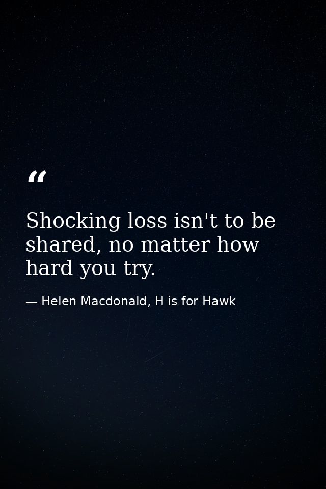 Shocking loss isn't to be shared, no matter how hard you try. — Helen Macdonald, H is for Hawk