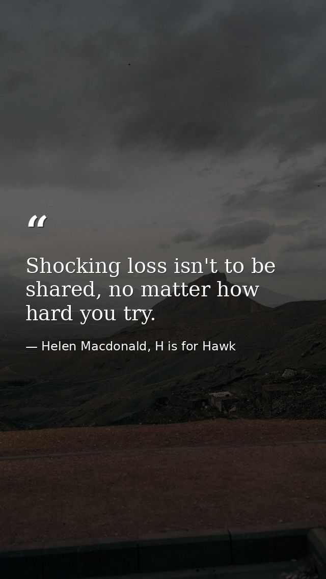 Shocking loss isn't to be shared, no matter how hard you try. — Helen Macdonald, H is for Hawk