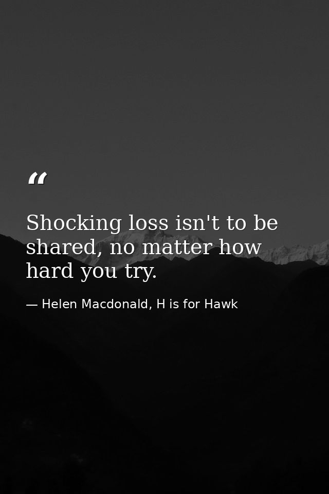 Shocking loss isn't to be shared, no matter how hard you try. — Helen Macdonald, H is for Hawk