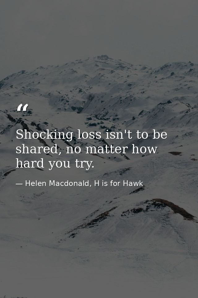 Shocking loss isn't to be shared, no matter how hard you try. — Helen Macdonald, H is for Hawk